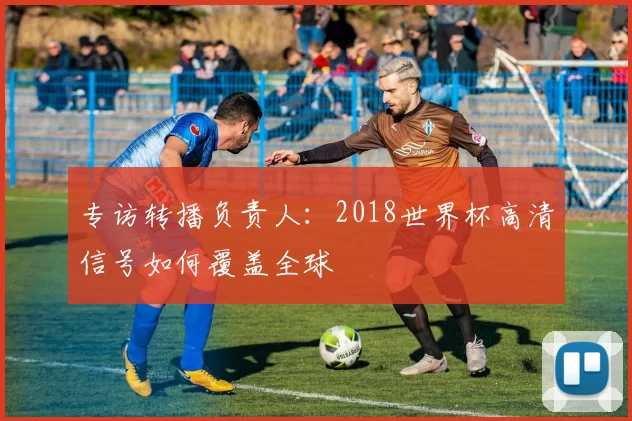 专访转播负责人：2018世界杯高清信号如何覆盖全球