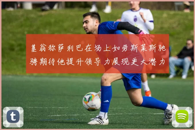 基翁称萨利巴在场上如劳斯莱斯驰骋期待他提升领导力展现更大潜力