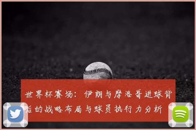 世界杯赛场：伊朗与摩洛哥进球背后的战略布局与球员执行力分析