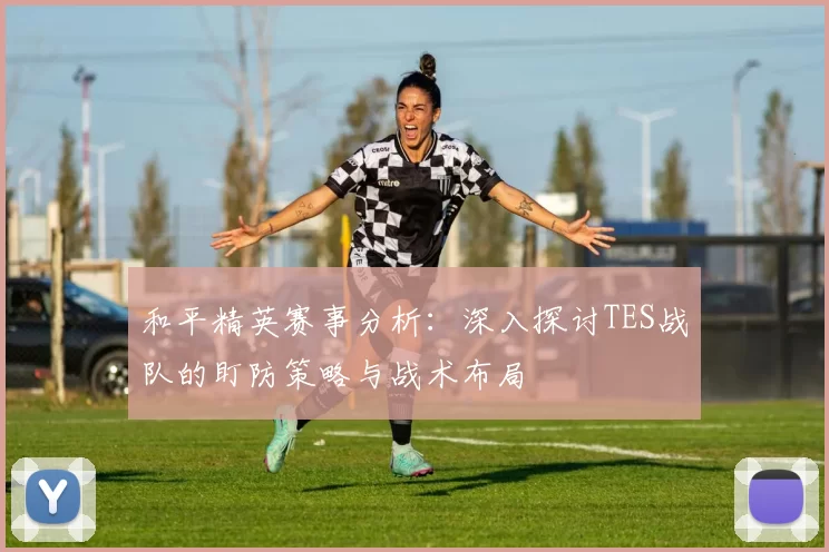 和平精英赛事分析：深入探讨TES战队的盯防策略与战术布局