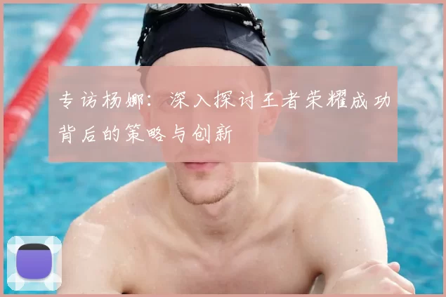专访杨娜：深入探讨王者荣耀成功背后的策略与创新