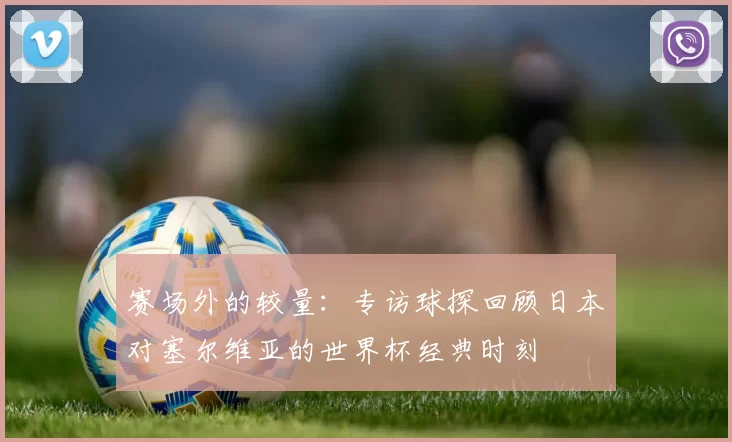赛场外的较量：专访球探回顾日本对塞尔维亚的世界杯经典时刻