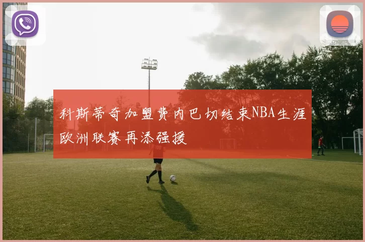 科斯蒂奇加盟费内巴切结束NBA生涯欧洲联赛再添强援
