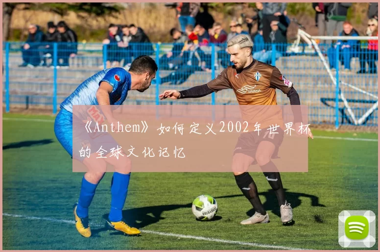 《Anthem》如何定义2002年世界杯的全球文化记忆