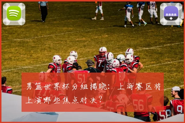 男篮世界杯分组揭晓：上海赛区将上演哪些焦点对决？