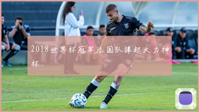 2018世界杯冠军法国队捧起大力神杯