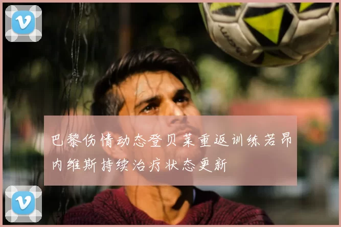 巴黎伤情动态登贝莱重返训练若昂内维斯持续治疗状态更新