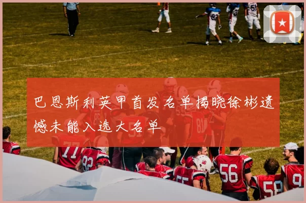 巴恩斯利英甲首发名单揭晓徐彬遗憾未能入选大名单