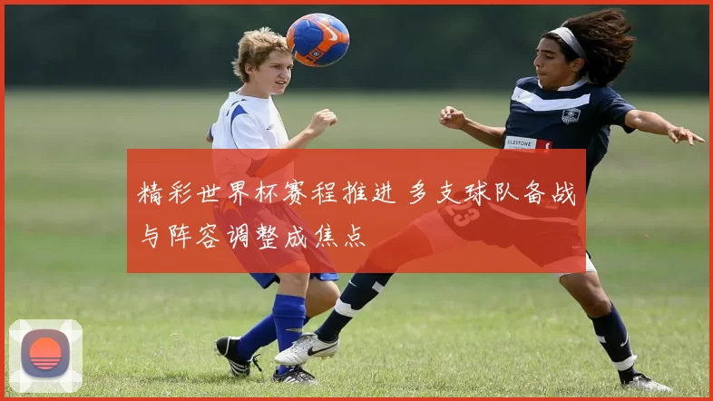 精彩世界杯赛程推进 多支球队备战与阵容调整成焦点