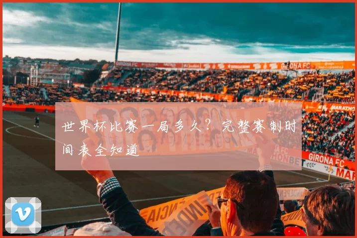 世界杯比赛一局多久？完整赛制时间表全知道