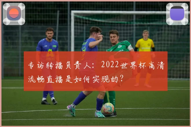专访转播负责人:2022世界杯高清流畅直播是如何实现的?