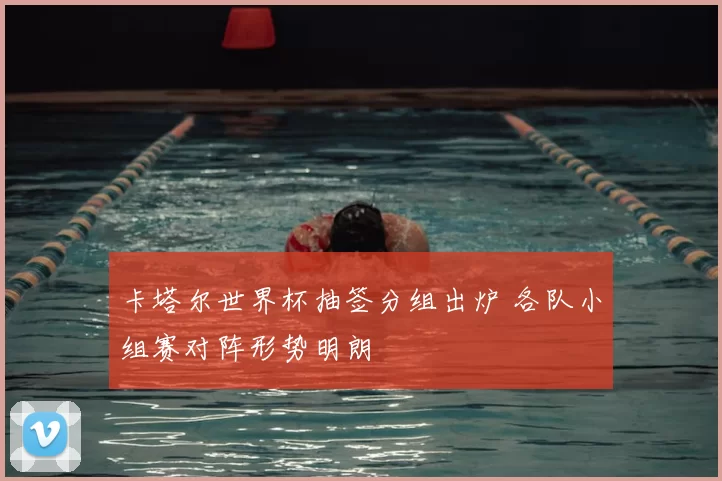 卡塔尔世界杯抽签分组出炉 各队小组赛对阵形势明朗