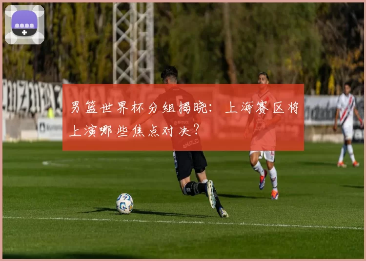 男篮世界杯分组揭晓：上海赛区将上演哪些焦点对决？