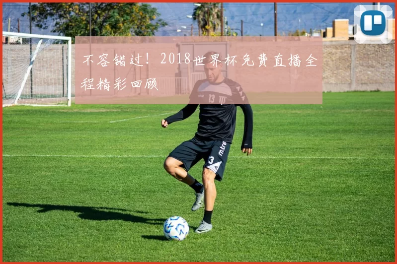 不容错过！2018世界杯免费直播全程精彩回顾