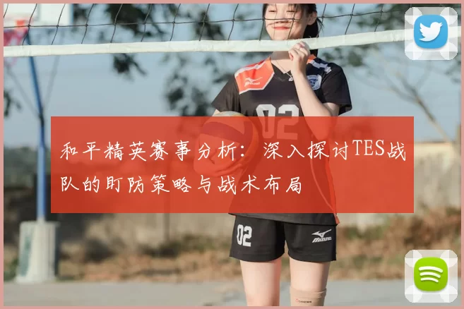 和平精英赛事分析：深入探讨TES战队的盯防策略与战术布局
