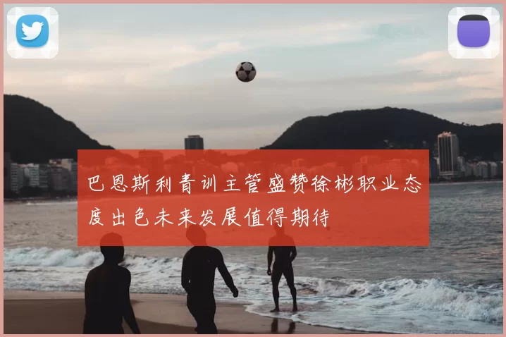 巴恩斯利青训主管盛赞徐彬职业态度出色未来发展值得期待