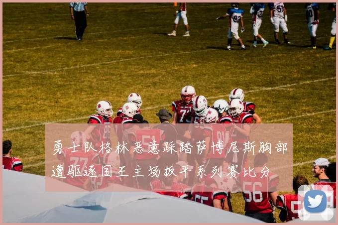 勇士队格林恶意踩踏萨博尼斯胸部遭驱逐国王主场扳平系列赛比分