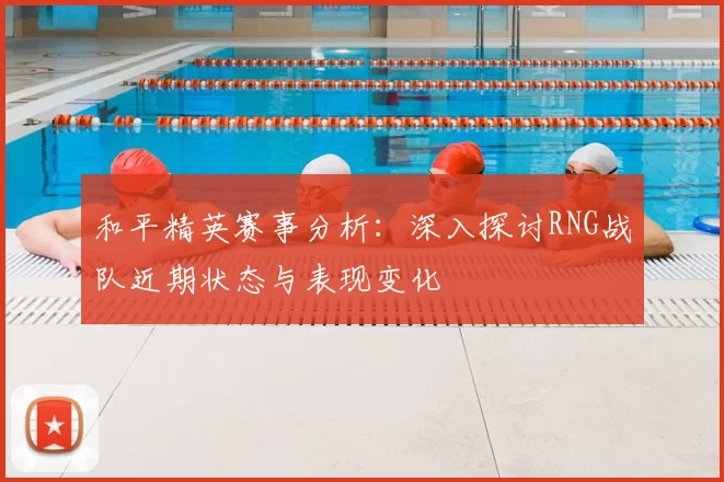 和平精英赛事分析：深入探讨RNG战队近期状态与表现变化
