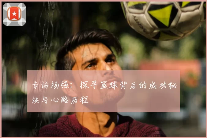 专访杨强：探寻篮球背后的成功秘诀与心路历程