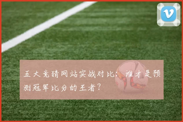 五大竞猜网站实战对比：谁才是预测冠军比分的王者？