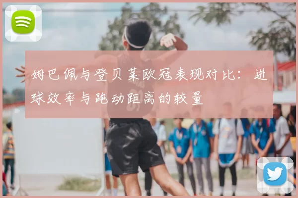 姆巴佩与登贝莱欧冠表现对比：进球效率与跑动距离的较量