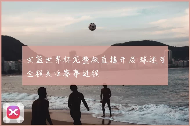 女篮世界杯完整版直播开启 球迷可全程关注赛事进程