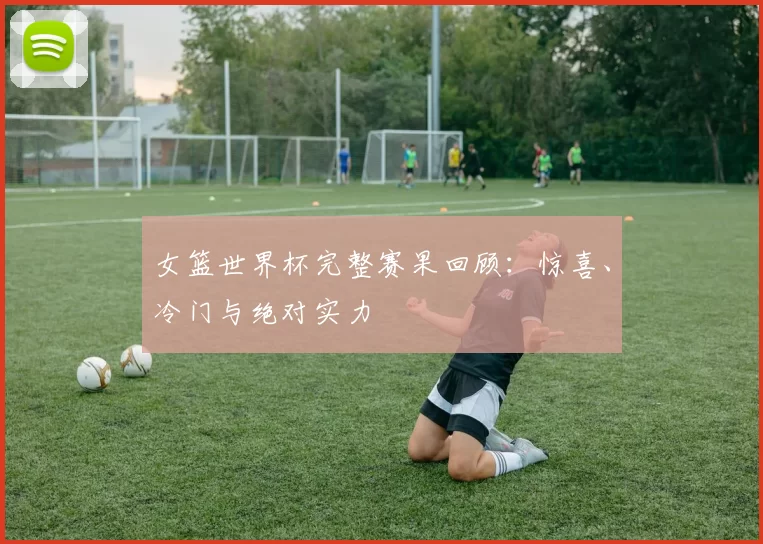 女篮世界杯完整赛果回顾：惊喜、冷门与绝对实力
