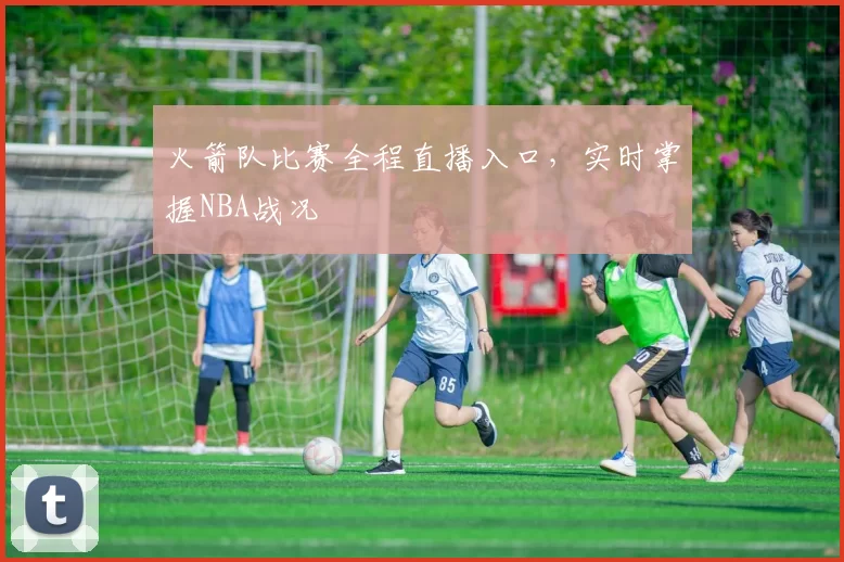 火箭队比赛全程直播入口，实时掌握NBA战况