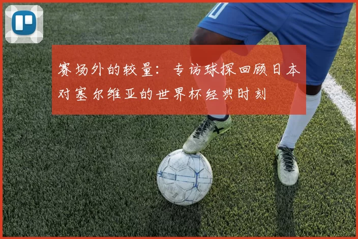 赛场外的较量：专访球探回顾日本对塞尔维亚的世界杯经典时刻