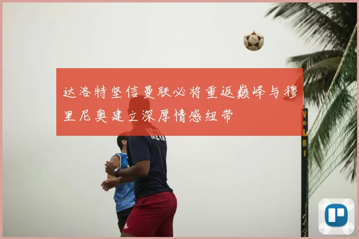 达洛特坚信曼联必将重返巅峰与穆里尼奥建立深厚情感纽带