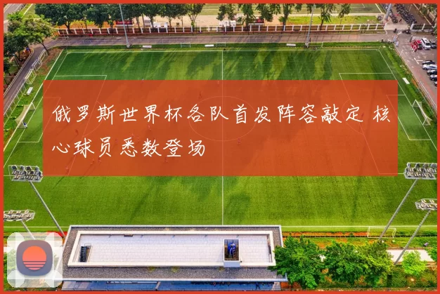 俄罗斯世界杯各队首发阵容敲定 核心球员悉数登场