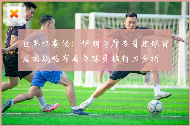 世界杯赛场：伊朗与摩洛哥进球背后的战略布局与球员执行力分析