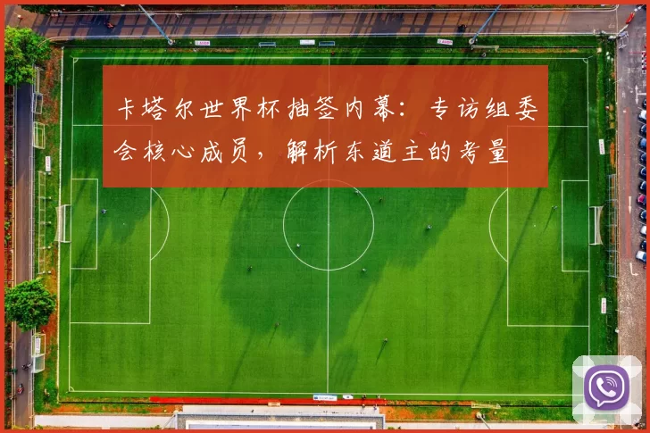 卡塔尔世界杯抽签内幕:专访组委会核心成员,解析东道主的考量