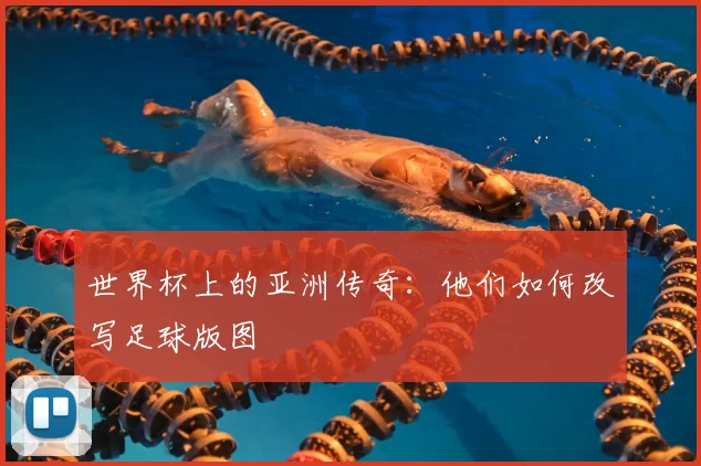 世界杯上的亚洲传奇：他们如何改写足球版图