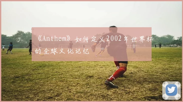 《Anthem》如何定义2002年世界杯的全球文化记忆