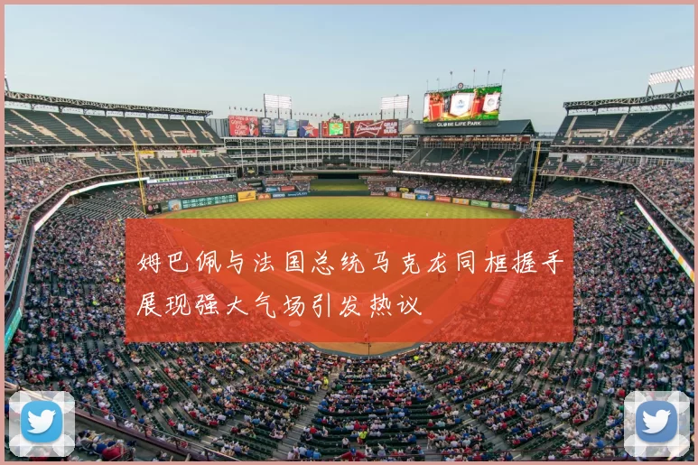 姆巴佩与法国总统马克龙同框握手展现强大气场引发热议