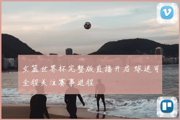 女篮世界杯完整版直播开启 球迷可全程关注赛事进程