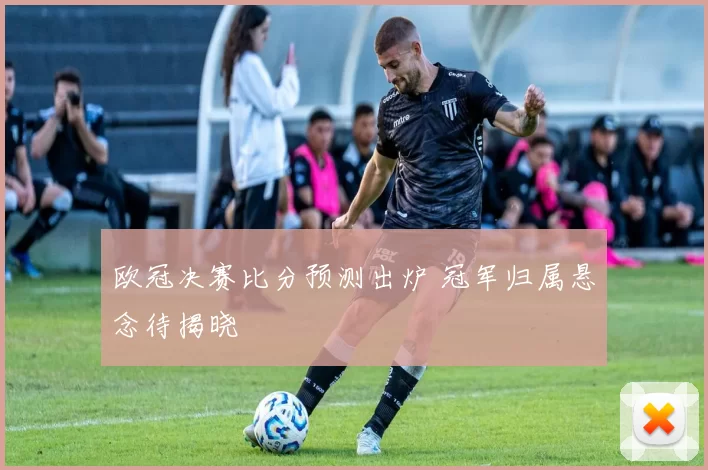 欧冠决赛比分预测出炉 冠军归属悬念待揭晓