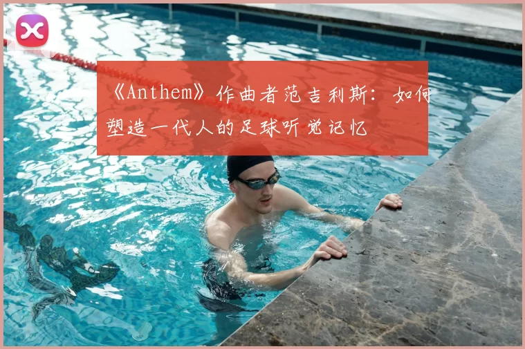 《Anthem》作曲者范吉利斯：如何塑造一代人的足球听觉记忆