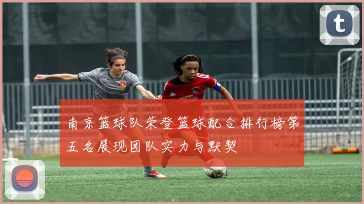南京篮球队荣登篮球配合排行榜第五名展现团队实力与默契