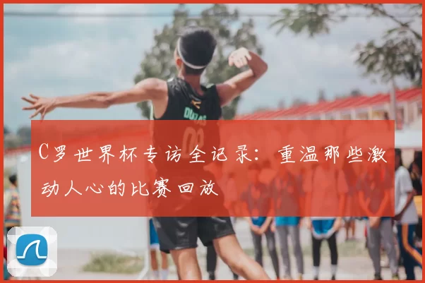 C罗世界杯专访全记录：重温那些激动人心的比赛回放
