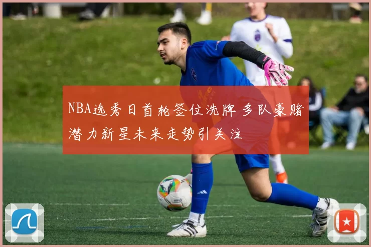 NBA选秀日首轮签位洗牌 多队豪赌潜力新星未来走势引关注
