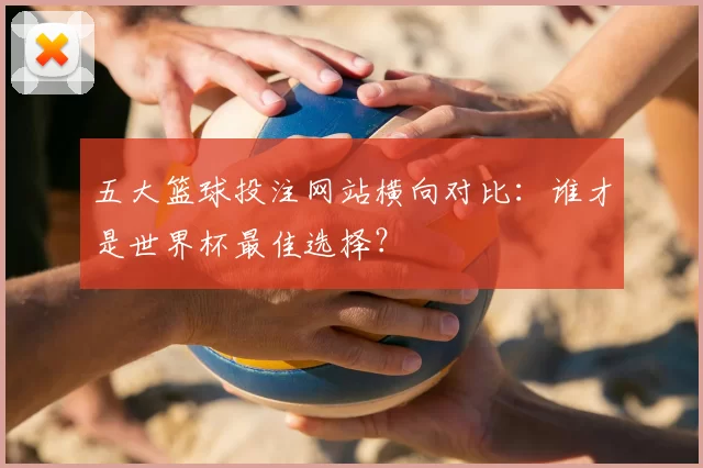 五大篮球投注网站横向对比：谁才是世界杯最佳选择？