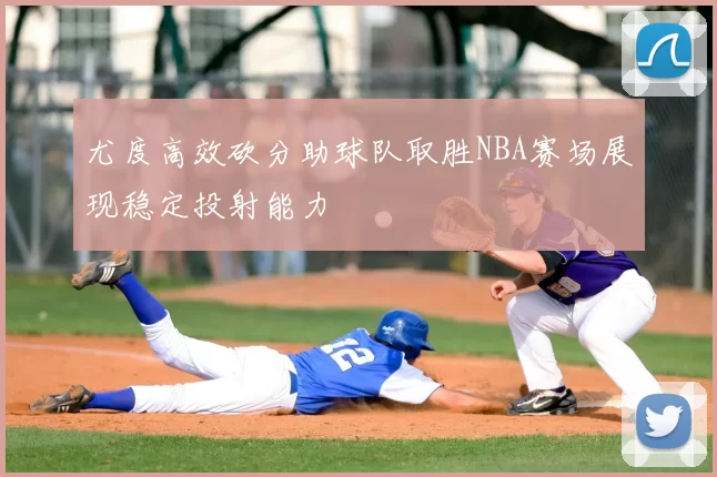 尤度高效砍分助球队取胜NBA赛场展现稳定投射能力