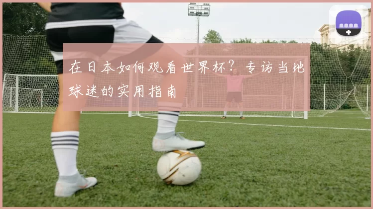 在日本如何观看世界杯？专访当地球迷的实用指南