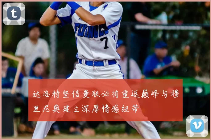 达洛特坚信曼联必将重返巅峰与穆里尼奥建立深厚情感纽带